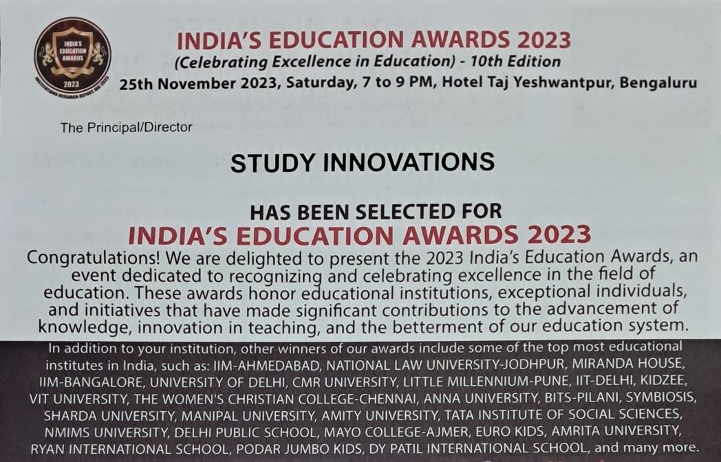 INDIA'S EDUCATION AWARDS 2023 for STUDY INNOVATIONS by International Brand Consulting Corporation, USA. INDIA'S EDUCATION AWARDS 2023 (Celebrating Excellence in Education)
25th November 2023, Saturday, 7 to 9 PM, Hotel Taj Yeshwantpur, Bengaluru.
The Principal/Director STUDY INNOVATIONS HAS BEEN SELECTED FOR 
INDIA'S EDUCATION AWARDS 2023.
Congratulations! We are delighted to present the 2023 India's Education Awards, an event dedicated to recognizing and celebrating excellence in the field of education. These awards honor educational institutions, exceptional individuals, and initiatives that have made significant contributions to the advancement of knowledge, innovation S teaching, and the betterment of our education system.
In addition to your institution, other winners of our awards include some of the top most educational
institutes in India, such as: IIM-AHMEDABAD, NATIONAL LAW UNIVERSITY-JODHPUR, MIRANDA HOUSE
IIM-BANGALORE, UNIVERSITY OF DELHI, CMR UNIVERSITY, LITTLE MILLENNIUM-PUNE, IIT-DELHI, KIDZEE
VIT UNIVERSITY, THE WOMEN'S CHRISTIAN COLLEGE-CHENNAI, ANNA UNIVERSITY, BITS-PILANI, SYMBIOSIS,
SHARDA UNIVERSITY, MANIPAL UNIVERSITY, AMITY UNIVERSITY, TATA INSTITUTE OF SOCIAL SCIENCES
NMIMS UNIVERSITY, DELHI PUBLIC SCHOOL, MAYO COLLEGE-AJMER, EURO KIDS AMRITA UNIVERSITY,
RYAN INTERNATIONAL SCHOOL, PODAR JUMBO KIDS, DY PATIL INTERNATIONAL SCHOOL, and many more.
India's Education Awards 2023 is the most prestigious recognition in India's education sector, celebrating the exceptional achievements of educational institutions & individuals that have
excelled in this field through their unwavering dedication, visionary leadership, and talented
faculty. It's selection criteria are based on the research conducted by IBC InfoMedia (a Division of International Brand Consulting Corporation, USA) upon the parameters such as overall infrastructure, student development, faculty expertise, academic curriculum, course materials, management, extra-curricular activities, admission process, placements and much more.
